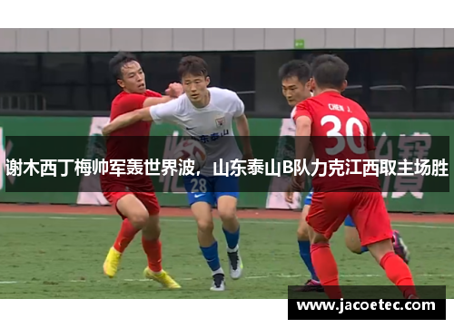 谢木西丁梅帅军轰世界波，山东泰山B队力克江西取主场胜
